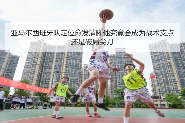 亚马尔西班牙队定位愈发清晰他究竟会成为战术支点还是破局尖刀