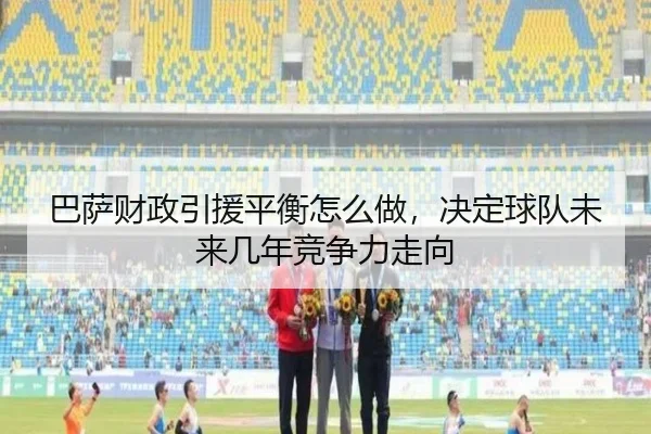 巴萨财政引援平衡怎么做，决定球队未来几年竞争力走向